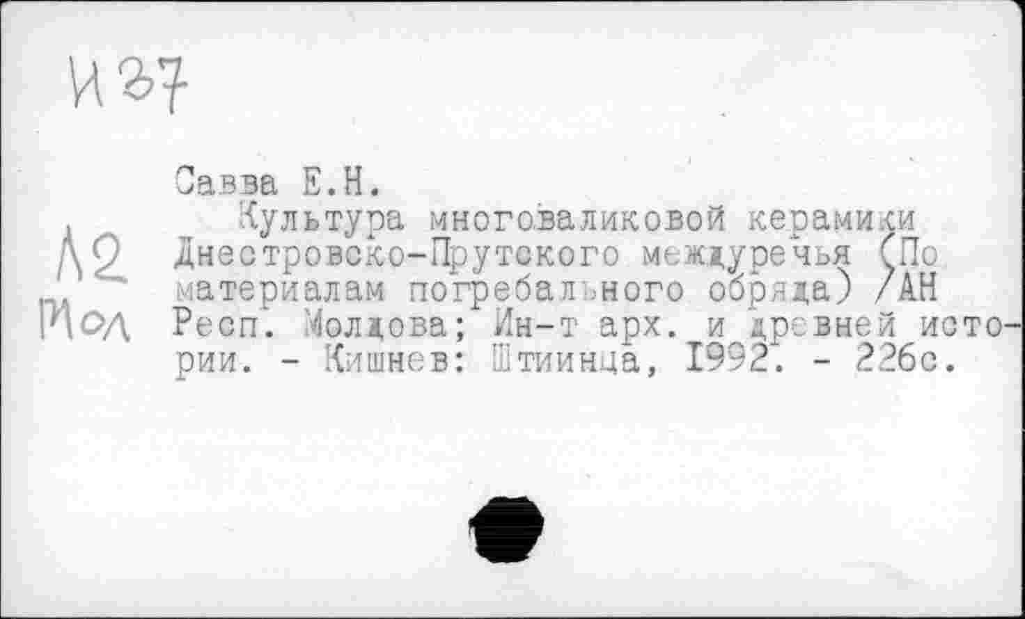 ﻿ко.
Мод
Савва Е.Н.
Культура многоваликовой керамики Днестровско-Прутского междуречья СПо материалам погребального обряда) /АН Респ. Молдова; Ин-т арх. и древней исто рии. - Кишнев: Ттиинца, 1992. - 226с.